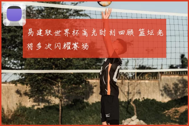 易建联世界杯高光时刻回顾 篮坛老将多次闪耀赛场