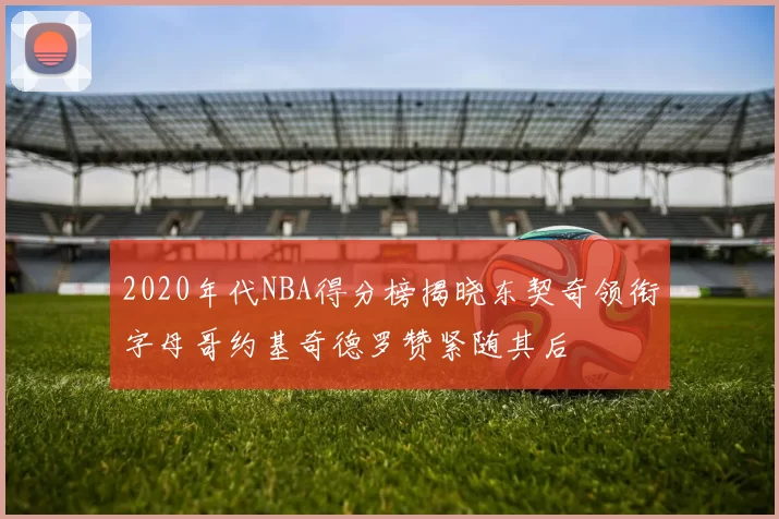 2020年代NBA得分榜揭晓东契奇领衔字母哥约基奇德罗赞紧随其后