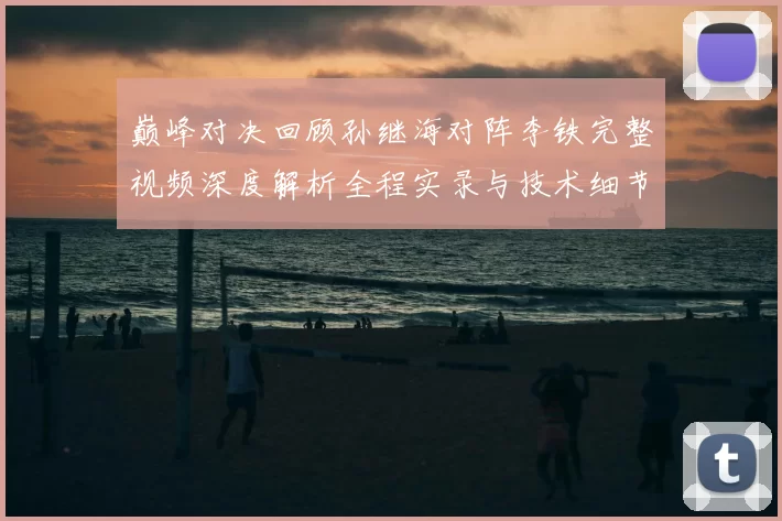 巅峰对决回顾孙继海对阵李铁完整视频深度解析全程实录与技术细节盘点