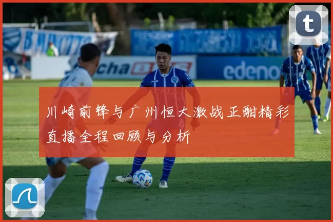 川崎前锋与广州恒大激战正酣精彩直播全程回顾与分析