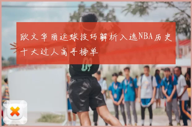 欧文华丽运球技巧解析入选NBA历史十大过人高手榜单
