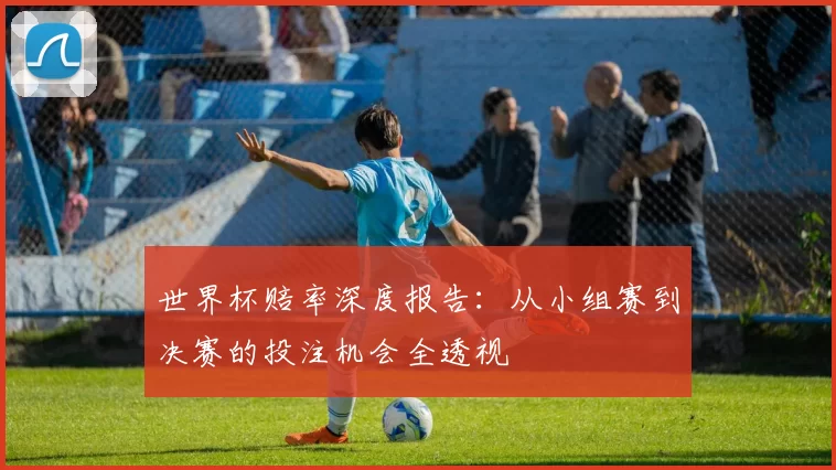世界杯赔率深度报告：从小组赛到决赛的投注机会全透视