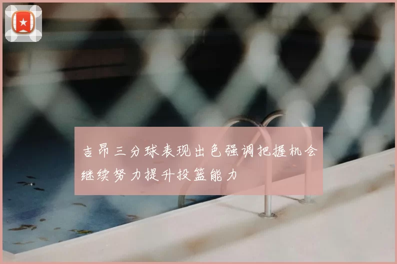 吉昂三分球表现出色强调把握机会继续努力提升投篮能力