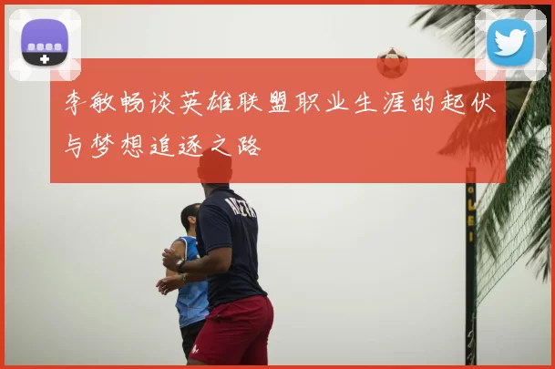 李敏畅谈英雄联盟职业生涯的起伏与梦想追逐之路