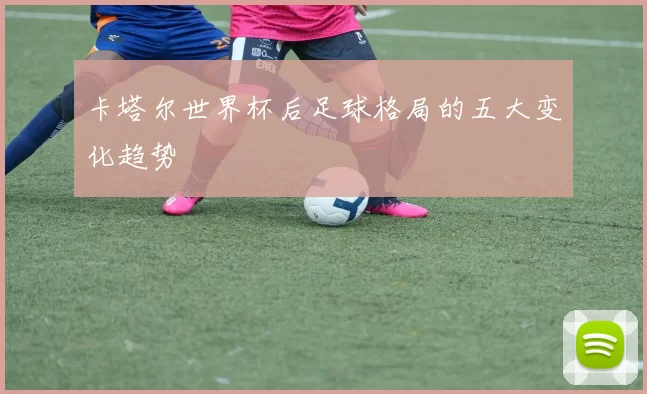 卡塔尔世界杯后足球格局的五大变化趋势