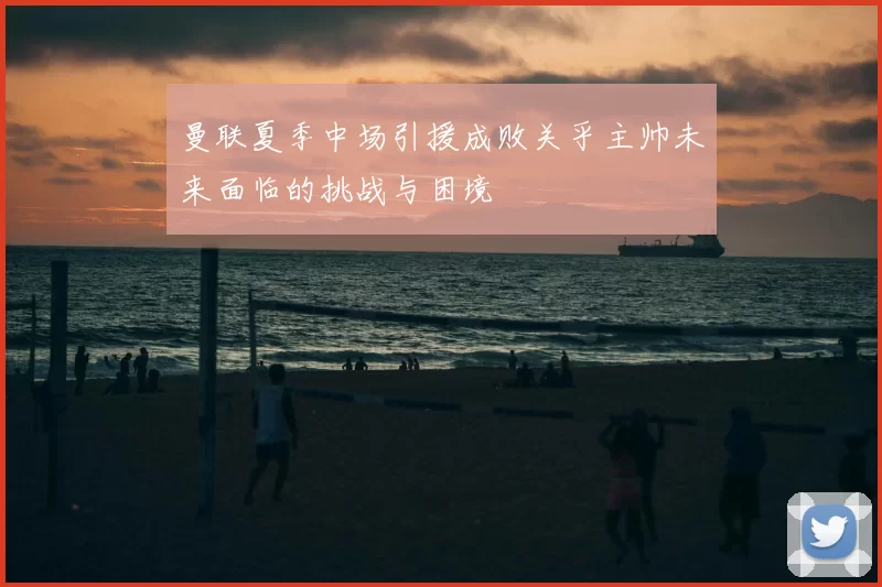 曼联夏季中场引援成败关乎主帅未来面临的挑战与困境