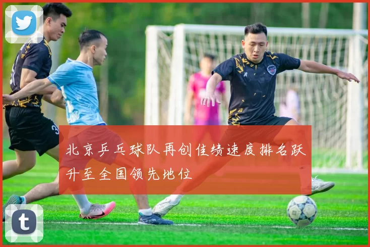 北京乒乓球队再创佳绩速度排名跃升至全国领先地位