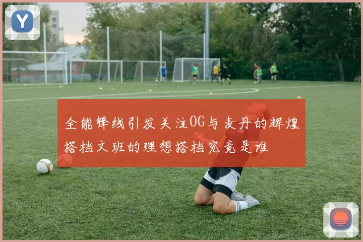 全能锋线引发关注OG与麦丹的辉煌搭档文班的理想搭档究竟是谁