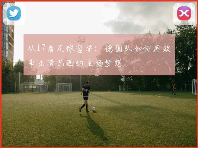 从17看足球哲学：德国队如何用效率击溃巴西的主场梦想