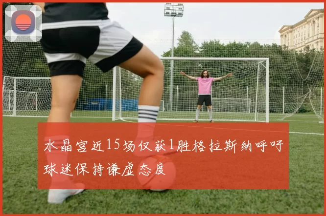 水晶宫近15场仅获1胜格拉斯纳呼吁球迷保持谦虚态度