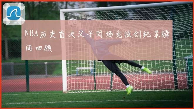 NBA历史首次父子同场竞技创纪录瞬间回顾