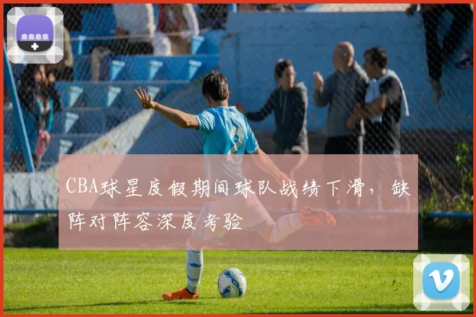 CBA球星度假期间球队战绩下滑，缺阵对阵容深度考验
