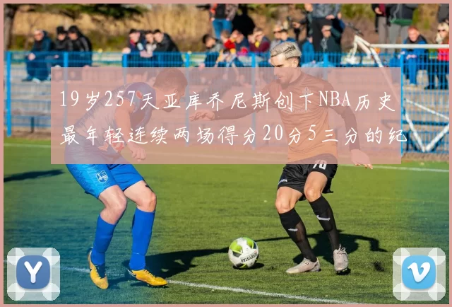 19岁257天亚库乔尼斯创下NBA历史最年轻连续两场得分20分5三分的纪录
