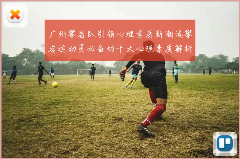 广州攀岩队引领心理素质新潮流攀岩运动员必备的十大心理素质解析