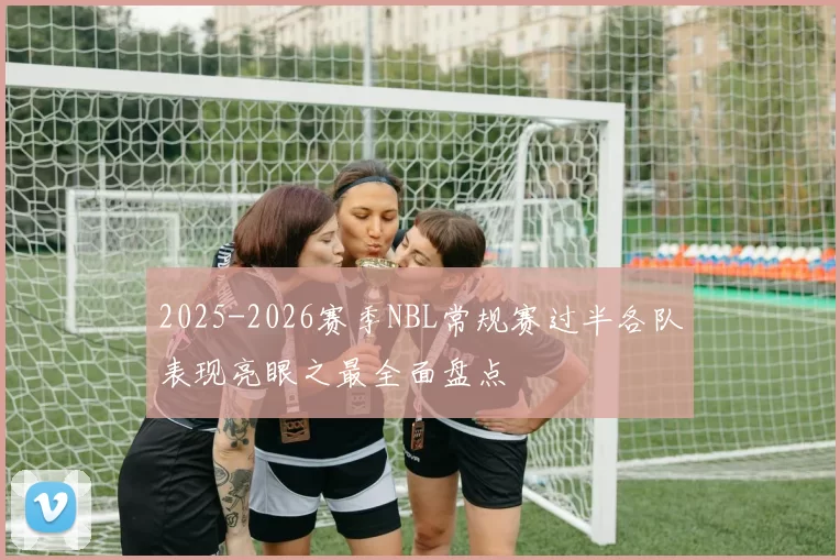 2025-2026赛季NBL常规赛过半各队表现亮眼之最全面盘点