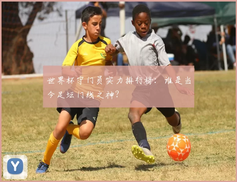 世界杯守门员实力排行榜:谁是当今足坛门线之神?