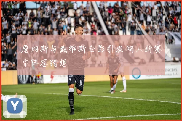 詹姆斯与戴维斯合影引发湖人新赛季阵容猜想