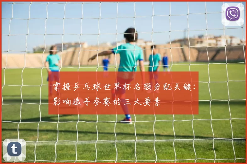 掌握乒乓球世界杯名额分配关键：影响选手参赛的三大要素