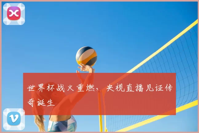 世界杯战火重燃,央视直播见证传奇诞生