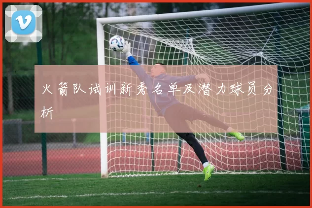 火箭队试训新秀名单及潜力球员分析