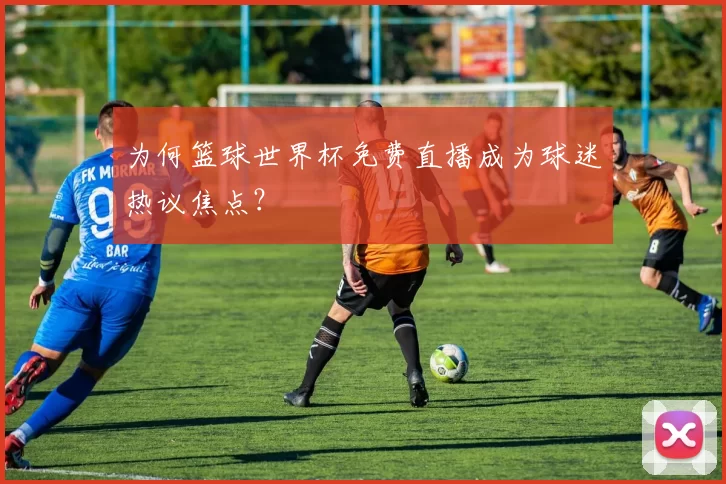 为何篮球世界杯免费直播成为球迷热议焦点?