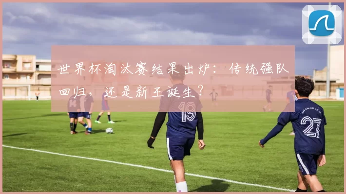 世界杯淘汰赛结果出炉：传统强队回归，还是新王诞生？