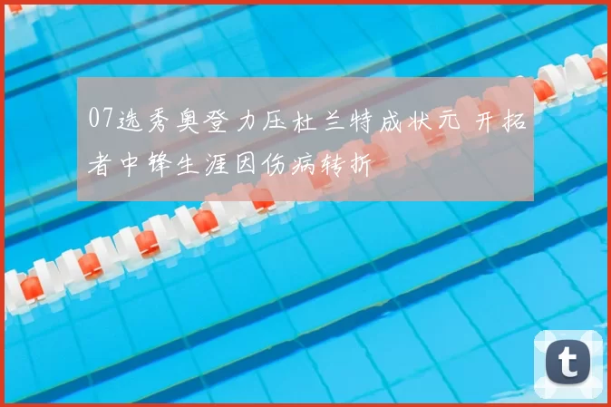 07选秀奥登力压杜兰特成状元 开拓者中锋生涯因伤病转折