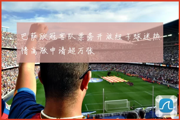 巴萨欧冠客队票务开放纽卡球迷热情高涨申请超万张