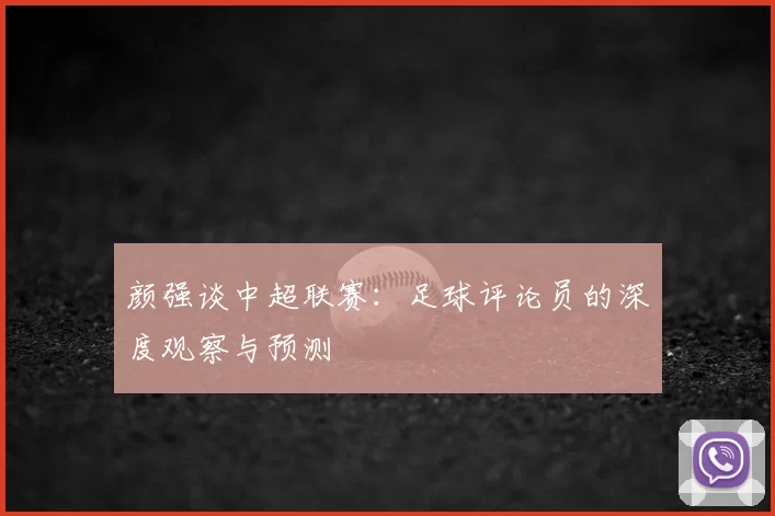 颜强谈中超联赛：足球评论员的深度观察与预测