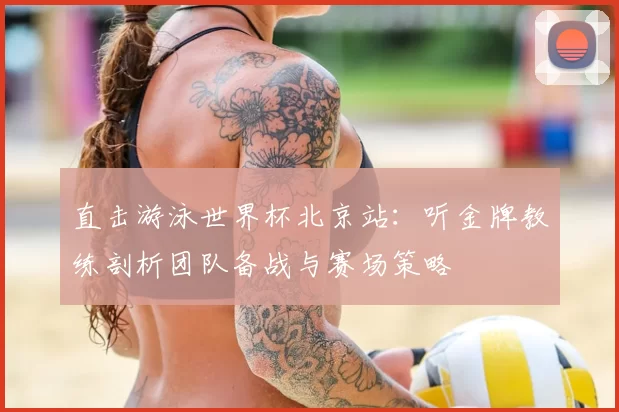 直击游泳世界杯北京站:听金牌教练剖析团队备战与赛场策略