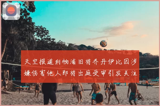 天空报道利物浦旧将乔丹伊比因涉嫌伤害他人即将出庭受审引发关注