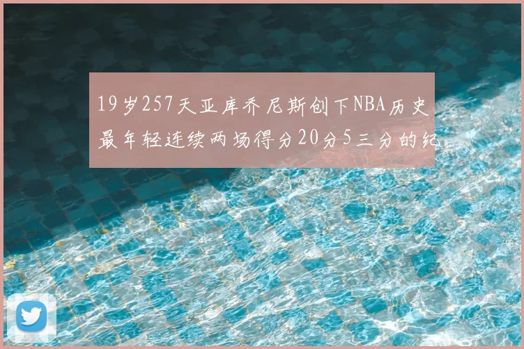 19岁257天亚库乔尼斯创下NBA历史最年轻连续两场得分20分5三分的纪录