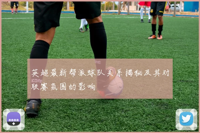 英超最新帮派球队关系揭秘及其对联赛氛围的影响