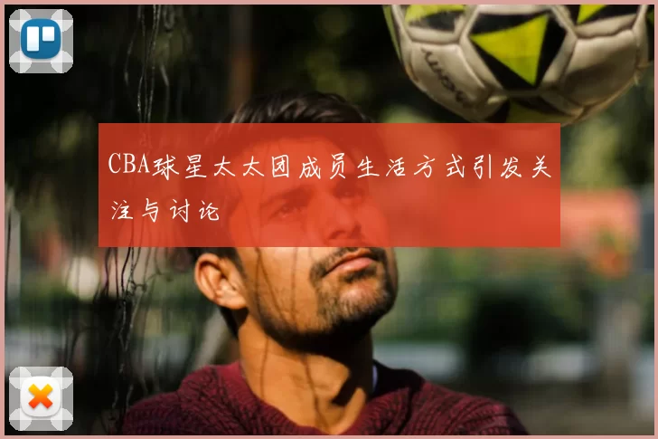 CBA球星太太团成员生活方式引发关注与讨论