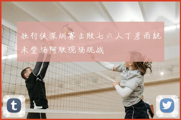 独行侠深圳赛击败七六人丁彦雨航未登场阿联现场观战