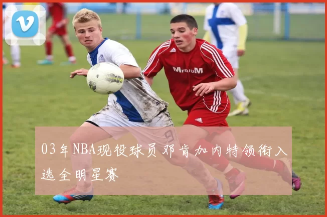 03年NBA现役球员邓肯加内特领衔入选全明星赛