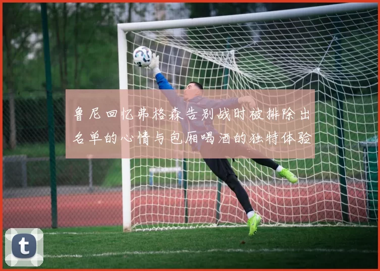 鲁尼回忆弗格森告别战时被排除出名单的心情与包厢喝酒的独特体验