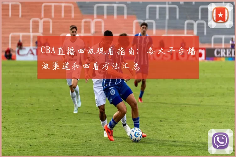CBA直播回放观看指南：各大平台播放渠道和回看方法汇总