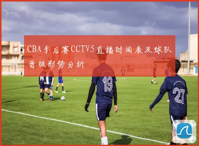 CBA季后赛CCTV5直播时间表及球队晋级形势分析