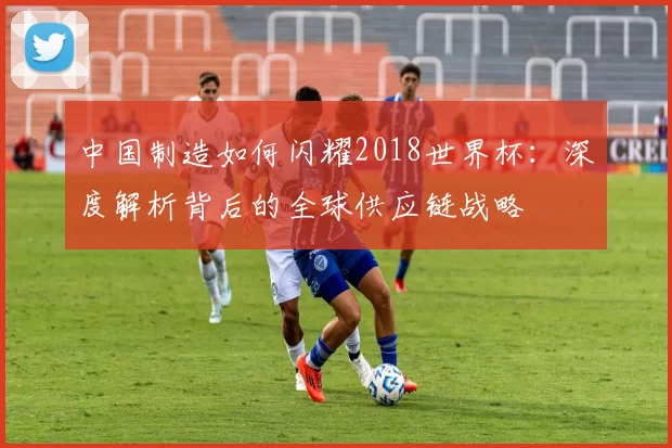 中国制造如何闪耀2018世界杯：深度解析背后的全球供应链战略