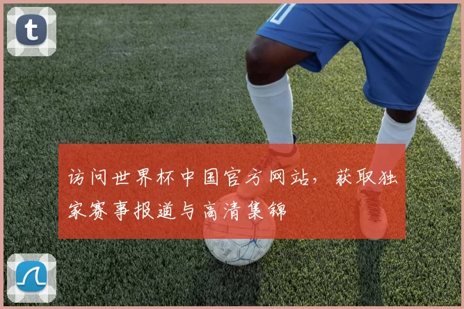 访问世界杯中国官方网站，获取独家赛事报道与高清集锦