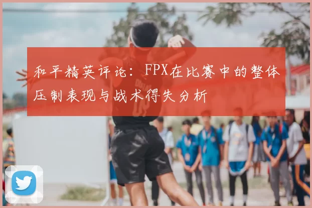 和平精英评论：FPX在比赛中的整体压制表现与战术得失分析
