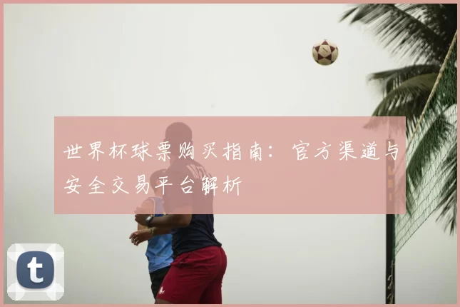 世界杯球票购买指南:官方渠道与安全交易平台解析