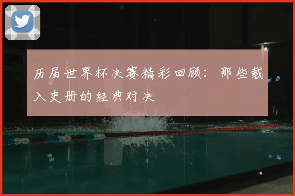 历届世界杯决赛精彩回顾:那些载入史册的经典对决
