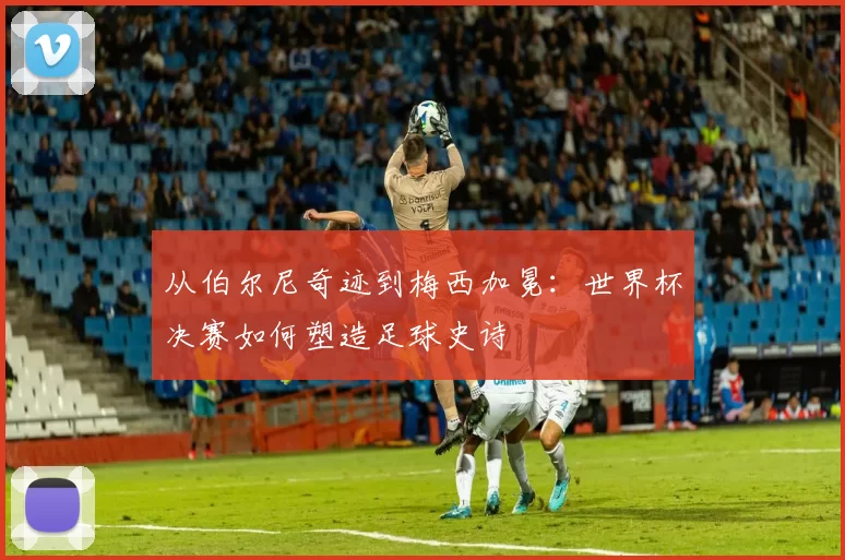 从伯尔尼奇迹到梅西加冕:世界杯决赛如何塑造足球史诗