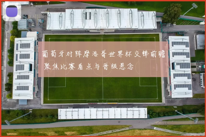 葡萄牙对阵摩洛哥世界杯交锋前瞻 聚焦比赛看点与晋级悬念