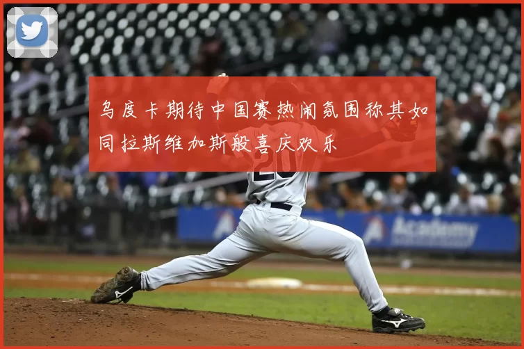 乌度卡期待中国赛热闹氛围称其如同拉斯维加斯般喜庆欢乐