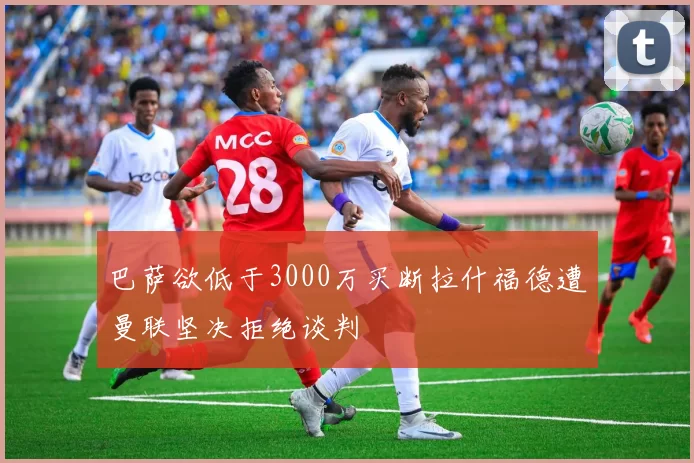 巴萨欲低于3000万买断拉什福德遭曼联坚决拒绝谈判