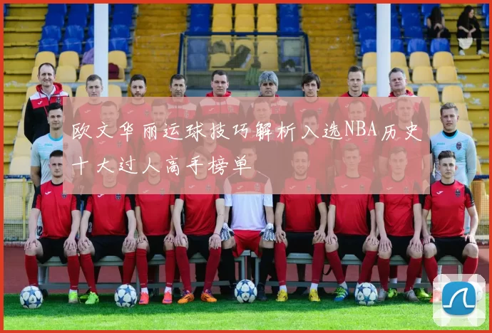欧文华丽运球技巧解析入选NBA历史十大过人高手榜单