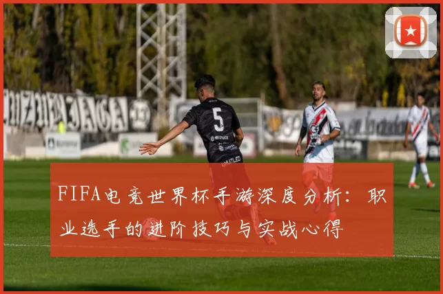 FIFA电竞世界杯手游深度分析:职业选手的进阶技巧与实战心得